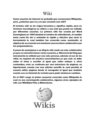 Wiki
Como usuarios de internet es probable que conozcamos Wikipedia,
pero, ¿sabemos que es y en que consiste una wiki?
El termino wiki es de origen hawaiano y significa rápido, pero en
términos tecnológicos se refiere a una web que puede ser editada
por diferentes usuarios. La primera wiki fue creada por Ward
Cunningham en 1995 dándole el nombre de wikiwikiweb, el nombre
tenía como fin dar a entender lo rápido y efectivo que sería la
herramienta la cual también fue conocida como wardswiki, el
objetivo de su creación era mantener una escritura colaborativa con
los programadores.
A pesar de asemejarse a un blog la wiki suele ser más colaborativa
ya que en esta intervienen varios usuarios, a diferencia del blog que
únicamente es editado por una sola persona, además el uso de las
wikis no requiere de muchos conocimientos ya que solo se debe
saber el tema a escribir al igual que saber enlazar a otros
contenidos, esta se conforma por una estructura de páginas, es
hipertextual, cuenta con una edición sencilla la cual permite al
usuario editar páginas desde el navegador al igual que también
cuenta con un historial de revisión para poder deshacer cambios.
En el 2001 surge el primer proyecto conocido como Wikipedia la
cual es una enciclopedia colaborativa, algunos otros ejemplos de
wiki son WikiDidácTICa y Wikinoticias.
 