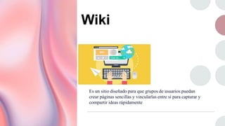 Wiki
Es un sitio diseñado para que grupos de usuarios puedan
crear páginas sencillas y vincularlas entre sí para capturar y
compartir ideas rápidamente
 