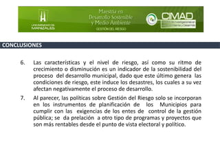 6. Las características y el nivel de riesgo, así como su ritmo de
crecimiento o disminución es un indicador de la sostenibilidad del
proceso del desarrollo municipal, dado que este último genera las
condiciones de riesgo, este induce los desastres, los cuales a su vez
afectan negativamente el proceso de desarrollo.
7. Al parecer, las políticas sobre Gestión del Riesgo solo se incorporan
en los instrumentos de planificación de los Municipios para
cumplir con las exigencias de los entes de control de la gestión
pública; se da prelación a otro tipo de programas y proyectos que
son más rentables desde el punto de vista electoral y político.
CONCLUSIONES
 