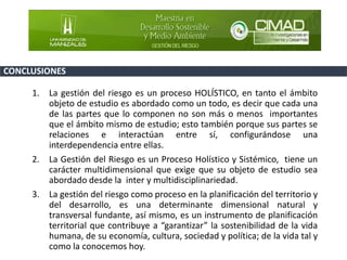 CONCLUSIONES
1. La gestión del riesgo es un proceso HOLÍSTICO, en tanto el ámbito
objeto de estudio es abordado como un todo, es decir que cada una
de las partes que lo componen no son más o menos importantes
que el ámbito mismo de estudio; esto también porque sus partes se
relaciones e interactúan entre sí, configurándose una
interdependencia entre ellas.
2. La Gestión del Riesgo es un Proceso Holístico y Sistémico, tiene un
carácter multidimensional que exige que su objeto de estudio sea
abordado desde la inter y multidisciplinariedad.
3. La gestión del riesgo como proceso en la planificación del territorio y
del desarrollo, es una determinante dimensional natural y
transversal fundante, así mismo, es un instrumento de planificación
territorial que contribuye a “garantizar” la sostenibilidad de la vida
humana, de su economía, cultura, sociedad y política; de la vida tal y
como la conocemos hoy.
 