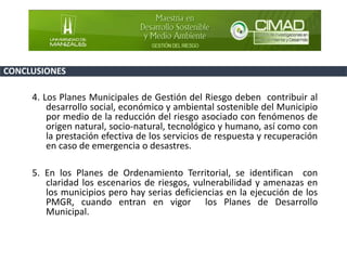 4. Los Planes Municipales de Gestión del Riesgo deben contribuir al
desarrollo social, económico y ambiental sostenible del Municipio
por medio de la reducción del riesgo asociado con fenómenos de
origen natural, socio-natural, tecnológico y humano, así como con
la prestación efectiva de los servicios de respuesta y recuperación
en caso de emergencia o desastres.
5. En los Planes de Ordenamiento Territorial, se identifican con
claridad los escenarios de riesgos, vulnerabilidad y amenazas en
los municipios pero hay serias deficiencias en la ejecución de los
PMGR, cuando entran en vigor los Planes de Desarrollo
Municipal.
CONCLUSIONES
 