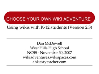 Dan McDowell West Hills High School NCSS - November 30, 2007 wikiadventures.wikispaces.com ahistoryteacher.com CHOOSE YOUR OWN WIKI ADVENTURE   Using wikis with K-12 students (Version 2.3) 