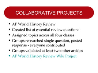 COLLABORATIVE PROJECTS AP World History Review Created list of essential review questions Assigned topics across all four classes Groups researched single question, posted response - everyone contributed Groups validated at least two other articles AP World History Review Wiki Project 