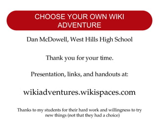 CHOOSE YOUR OWN WIKI ADVENTURE Dan McDowell, West Hills High School Thank you for your time. Presentation, links, and handouts at: wikiadventures.wikispaces.com Thanks to my students for their hard work and willingness to try new things (not that they had a choice) 