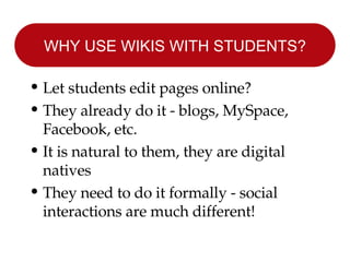 WHY USE WIKIS WITH STUDENTS? Let students edit pages online? They already do it - blogs, MySpace, Facebook, etc. It is natural to them, they are digital natives They need to do it formally - social interactions are much different! 