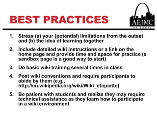 Best PracticesStress (a) your (potential) limitations from the outset and (b) the idea of learning togetherInclude detailed wiki instructions or a link on the home page and provide time and space for practice (a sandbox page is a good way to start)Do basic wiki training several times in classPost wiki conventions and require participants to abide by them (e.g., http://en.wikipedia.org/wiki/Wiki_etiquette)Be patient with students and realize they may require technical assistance as they learn how to participate in a wiki environment