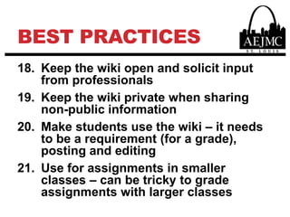 Best PracticesKeep the wiki open and solicit input from professionalsKeep the wiki private when sharing non-public information Make students use the wiki – it needs to be a requirement (for a grade), posting and editingUse for assignments in smaller classes – can be tricky to grade assignments with larger classes