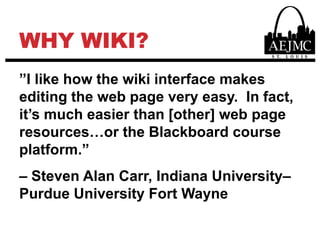 WHY WIKI?”I like how the wiki interface makes editing the web page very easy.  In fact, it’s much easier than [other] web page resources…or the Blackboard course platform.”– Steven Alan Carr, Indiana University–Purdue University Fort Wayne