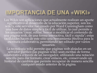 Los Wikis son aplicaciones que actualmente realizan un aporte
significativo al desarrollo de la educación superior, son los
wiki’s, este servidor fue creado por Ward Cunningham como
una base de datos simple y fácil de utilizar, la cual permite a
los usuarios "crear, editar, borrar o modificar el contenido de
una página web, de una forma interactiva, fácil y rápida"; estas
facilidades hacen de este sitio una herramienta efectiva para la
escritura colaborativa, permitiendo ser editado por varios
usuarios.
La tecnología wiki permite que páginas web alojadas en un
servidor público (las páginas wiki) sean escritas de forma
colaborativa a través de un navegador, utilizando una notación
sencilla para dar formato, crear enlaces, etc, conservando un
historial de cambios que permite recuperar de manera sencilla
cualquier estado anterior de la página.
 