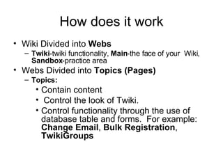 How does it work Wiki Divided into  Webs  Twiki -twiki functionality,  Main -the face of your  Wiki,  Sandbox -practice area Webs Divided into  Topics (Pages) Topics: Contain content Control the look of Twiki.  Control functionality through the use of database table and forms.  For example:  Change Email ,  Bulk Registration ,  TwikiGroups 