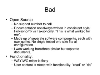 Bad Open Source No support number to call.  Documentation not always written in consistent style: Folksonomy vs Taxsonomy. “This is what worked for me”. Made up of separate software components, each with own quirks. No single tested one size fits all configuration I was working from three similar but separate documents. Functionality: WSYIWG editor is flaky User content is mixed with functionality, “read” or “do” 
