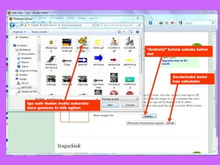 “ Arakatu” botoia sakatu behar dut Igo nahi dudan irudia aukeratu bere gainean bi klik egiten Gordetzeko botoi hau sakatuko 