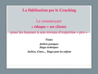 La fidélisation par le Coaching Le commerçant « éduque » ses clients pour les hausser à son niveau d’expertise « pro » Ateliers pratiques Stages techniques Ateliers, Cours… Stages pour les enfants Visites 