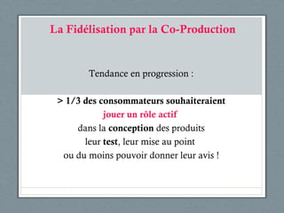 La Fidélisation par la Co-Production Tendance en progression : > 1/3 des consommateurs souhaiteraient jouer un r ôle actif  dans la  conception  des produits leur  test , leur mise au point  ou du moins pouvoir donner leur avis ! 
