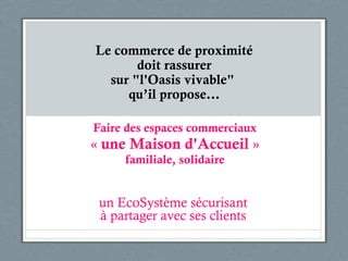 Faire des espaces commerciaux «  une Maison d'Accueil  » familiale, solidaire un EcoSystème sécurisant à partager avec ses clients Le commerce de proximité doit rassurer sur "l'Oasis vivable"  qu’il propose… 