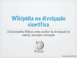 Wikipédia na divulgação
         científica
A Enciclopédia Wébica como auxiliar da divulgação de
             ciência, inovação e invenção




                                             Jacqueline Lafloufa
 
