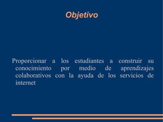 Objetivo Proporcionar a los estudiantes a construir su conocimiento por medio de aprendizajes colaborativos con la ayuda de los servicios de internet 