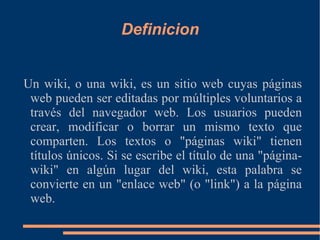 Definicion Un wiki, o una wiki, es un sitio web cuyas páginas web pueden ser editadas por múltiples voluntarios a través del navegador web. Los usuarios pueden crear, modificar o borrar un mismo texto que comparten. Los textos o "páginas wiki" tienen títulos únicos. Si se escribe el título de una "página-wiki" en algún lugar del wiki, esta palabra se convierte en un "enlace web" (o "link") a la página web. 