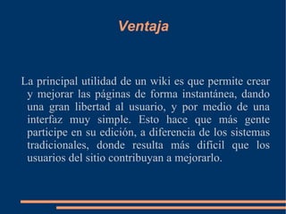 Ventaja La principal utilidad de un wiki es que permite crear y mejorar las páginas de forma instantánea, dando una gran libertad al usuario, y por medio de una interfaz muy simple. Esto hace que más gente participe en su edición, a diferencia de los sistemas tradicionales, donde resulta más difícil que los usuarios del sitio contribuyan a mejorarlo. 