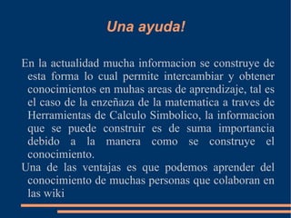 Una ayuda! En la actualidad mucha informacion se construye de esta forma lo cual permite intercambiar y obtener conocimientos en muhas areas de aprendizaje, tal es el caso de la enzeñaza de la matematica a traves de Herramientas de Calculo Simbolico, la informacion que se puede construir es de suma importancia debido a la manera como se construye el conocimiento. Una de las ventajas es que podemos aprender del conocimiento de muchas personas que colaboran en las wiki 