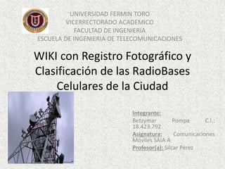 WIKI con Registro Fotográfico y
Clasificación de las RadioBases
Celulares de la Ciudad
UNIVERSIDAD FERMIN TORO
VICERRECTORADO ACADEMICO
FACULTAD DE INGENIERIA
ESCUELA DE INGENIERIA DE TELECOMUNICACIONES
Integrante:
Betzymar Pompa C.I.:
18.423.792
Asignatura: Comunicaciones
Móviles SAIA A
Profesor(a): Silcar Pérez
 