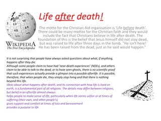 Life  after  death ! The motto for the Christian Aid organisation is 'Life  before  death'. There could be many mottos for the Christian faith and they would include the fact that Christians believe in life after death. The foundation of this is the belief that Jesus himself did not stay dead, but was raised to life after three days in the tomb. "He isn't here! He has been raised from the dead, just as he said would happen."  It is not surprising that people have always asked questions about what, if anything, happens after they die.  Although some people claim to have had ‘near-death experiences’ (NDEs), and others claim to be able to talk to the dead, or to have seen ghosts, there is no scientific proof that such experiences actually provide a glimpse into a possible afterlife. It is possible, therefore, that when people die, they simply stop living and that there is nothing beyond this life. Ideas about what happens after death, and its connection with how life is lived on earth, is a fundamental part of all religions. The details may differ between religions, but belief in an afterlife almost always: helps people to make sense of life, particularly when life seems unfair or at times of suffering (their own, and other people’s)  gives support and comfort at times of loss and bereavement  provides a purpose to life 