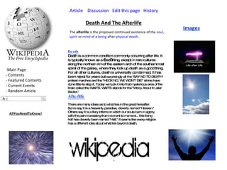 Article   Discussion   Edit this page   History   Main Page - Contents - Featured Contents  - Current Events - Random Article Death And The Afterlife The  afterlife  is the proposed continued existence of the  soul ,  spirit  or  mind  of a  being  after  physical   death .. Death Death is a common condition commonly occurring after life. It is typically known as a ‘bad’ thing, except in rare cultures along the northern rim of the eastern arch of the southernmost spiral of the galaxy, where they look up death as a good thing.  For all other cultures, death is universally condemned. It has been reject for years but  surprisingly all the "SAY NO TO DEATH" protest marches and the "HECK NO, WE WON'T DIE" sit-ins have done little to stop it. Today we tuck it into that mysterious area of the brain called the WAITS. WAITS stands for the "Worry About It Later Sector."  Afterlife There are many ideas as to what lies in the great hereafter. Some say it is a heavenly paradise, cleverly named "Heaven." Others say it is a fiery inferno in which our souls burn in agony, with the pain increasing from moment to moment... this living hell has cleverly been named "Hell." It seems like every religion has a different idea about what lies beyond death.  Images AllYouNeedToKnow! 
