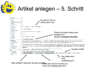 Artikel anlegen – 5. Schritt So sieht Ihr Text im „Rohzustand“ aus !Ordnen Sie jeden Artikel einer Kategorie zu! Beispiel:  [[ category:Umwelt ]] Sehen Sie sich die Vorschau an, bevor Sie endgültig speichern! Alles erledigt?! Speichern Sie jetzt endgültig. Den Artikel doch nicht veröffentlichen?! Da gibt es Hilfe! 