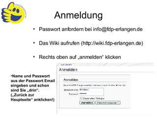 Anmeldung Passwort anfordern bei info@fdp-erlangen.de Das Wiki aufrufen (http://wiki.fdp-erlangen.de) Rechts oben auf „anmelden“ klicken Name und Passwort aus der Passwort Email eingeben und schon sind Sie „drin“.  („Zurück zur Hauptseite“ anklicken!) 