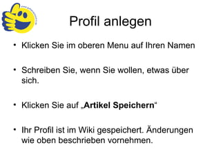 Profil anlegen Klicken Sie im oberen Menu auf Ihren Namen Schreiben Sie, wenn Sie wollen, etwas über sich. Klicken Sie auf „ Artikel Speichern “ Ihr Profil ist im Wiki gespeichert. Änderungen wie oben beschrieben vornehmen. 