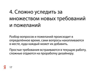 4. Сложно уследить за
множеством новых требований
и пожеланий
Разбор вопросов и пожеланий происходит в
определённое время, сами вопросы накапливаются
в месте, куда каждый может их добавить.
Простые требования встраиваются в текущую работу,
сложные отдаются на проработку дизайнеру.



17
 