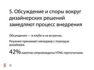 5. Обсуждение и споры вокруг
дизайнерских решений
замедляют процесс внедрения
Обсуждения — в клубе и на встречах.
Решения принимает менеджер с помощью
дизайнера.

42% макетов сопровождены HTML-прототипами.
21
 