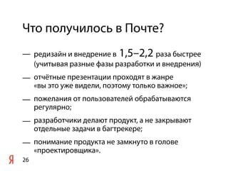 Что получилось в Почте?
— редизайн и внедрение в 1,5–2,2 раза быстрее
  (учитывая разные фазы разработки и внедрения)
— отчётные презентации проходят в жанре
  «вы это уже видели, поэтому только важное»;
— пожелания от пользователей обрабатываются
  регулярно;
— разработчики делают продукт, а не закрывают
  отдельные задачи в багтрекере;
— понимание продукта не замкнуто в голове
  «проектировщика».
26
 