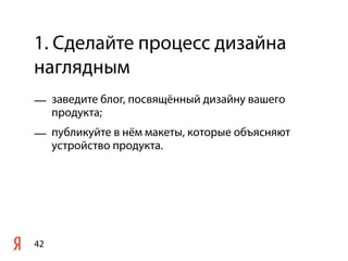 1. Сделайте процесс дизайна
наглядным
— заведите блог, посвящённый дизайну вашего
  продукта;
— публикуйте в нём макеты, которые объясняют
  устройство продукта.




42
 