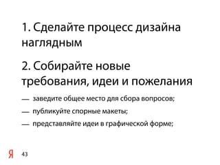 1. Сделайте процесс дизайна
наглядным
2. Собирайте новые
требования, идеи и пожелания
— заведите общее место для сбора вопросов;
— публикуйте спорные макеты;
— представляйте идеи в графической форме;


43
 