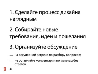 1. Сделайте процесс дизайна
наглядным
2. Собирайте новые
требования, идеи и пожелания
3. Организуйте обсуждение
— на регулярной встрече по разбору вопросов;
— не оставляйте комментарии по макетам без
  ответов.
44
 