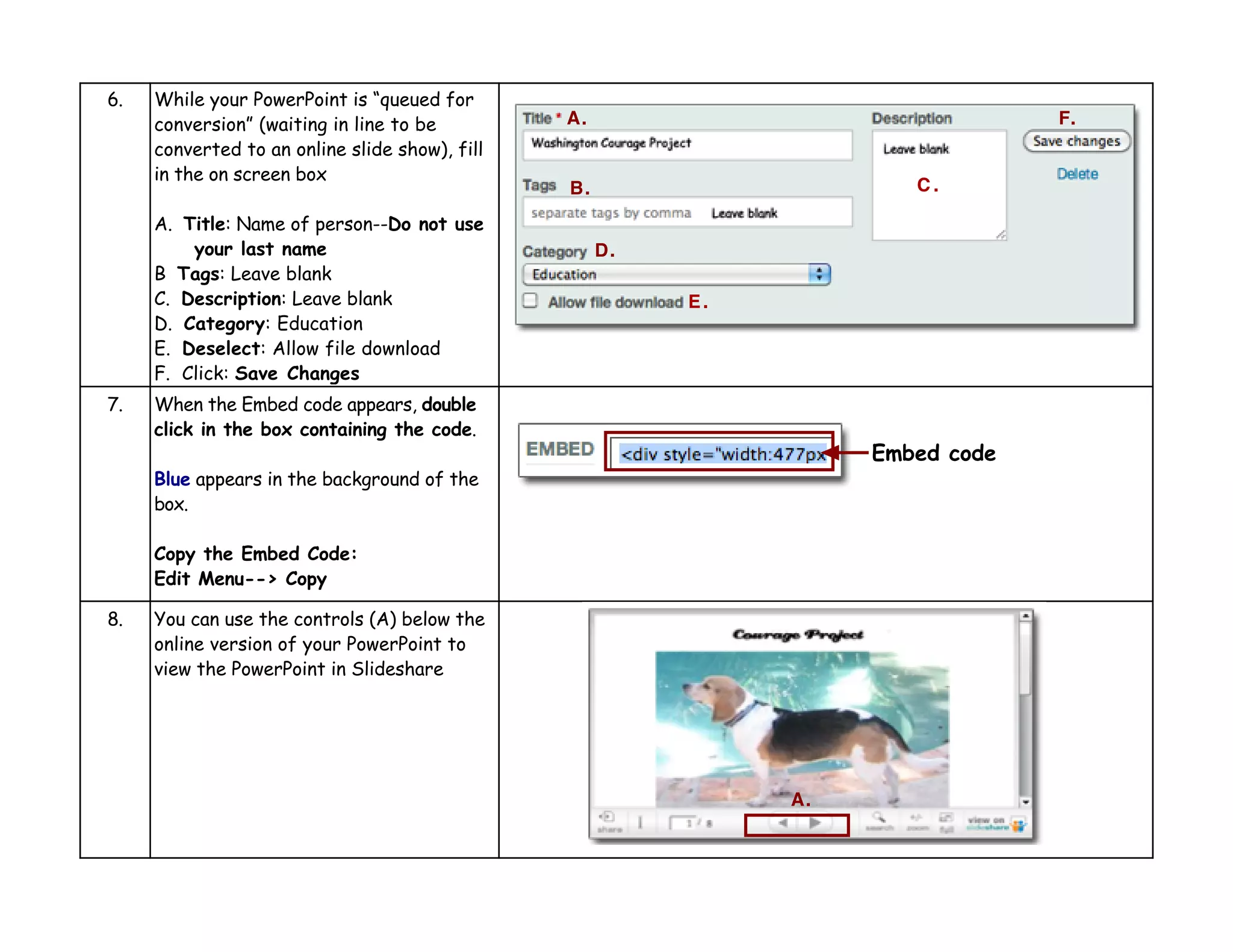 6.   While your PowerPoint is “queued for
     conversion” (waiting in line to be         A.                               F.
     converted to an online slide show), fill
     in the on screen box
                                                B.                     C.

     A. Title: Name of person--Do not use
         your last name                              D.
     B Tags: Leave blank
     C. Description: Leave blank                          E.
     D. Category: Education
     E. Deselect: Allow file download
     F. Click: Save Changes
7.   When the Embed code appears, double
     click in the box containing the code.
                                                                    Embed code
     Blue appears in the background of the
     box.

     Copy the Embed Code:
     Edit Menu--> Copy

8.   You can use the controls (A) below the
     online version of your PowerPoint to
     view the PowerPoint in Slideshare




                                                               A.
 