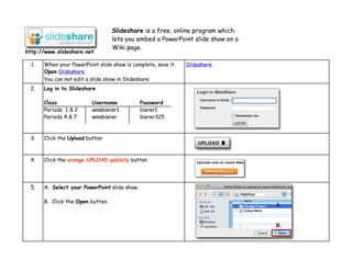 Slideshare is a free, online program which
                                   lets you embed a PowerPoint slide show on a
                                   Wiki page.
http://www.slideshare.net

  1.   When your PowerPoint slide show is complete, save it.   Slideshare.
       Open Slideshare.
       You can not edit a slide show in Slideshare.
 2.    Log in to Slideshare

       Class              Username             Password
       Periods 1 & 2      wmsbierer1           bierer1
       Periods 4 & 7      wmsbierer            bierer325



 3.    Click the Upload button



 4.    Click the orange UPLOAD publicly button




 5.    A. Select your PowerPoint slide show.

       B. Click the Open button.
                                                                                 A.


                                                                                 B.
 
