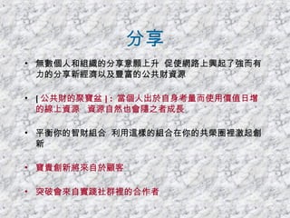 分享 無數個人和組織的分享意願上升  促使網路上興起了強而有力的分享新經濟以及豐富的公共財資源 [ 公共財的聚寶盆 ] :  當個人出於自身考量而使用價值日增的線上資源  資源自然也會隨之者成長 平衡你的智財組合  利用這樣的組合在你的共榮圈裡激起創新 寶貴創新將來自於顧客 突破會來自實踐社群裡的合作者 