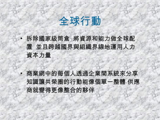 全球行動 拆除國家級筒倉  將資源和能力做全球配置  並且跨越國界與組織界線地運用人力資本力量 商業網中的每個人透過企業間系統來分享知識讓共榮圈的行動能像個單一整體 供應商就變得更像整合的夥伴 