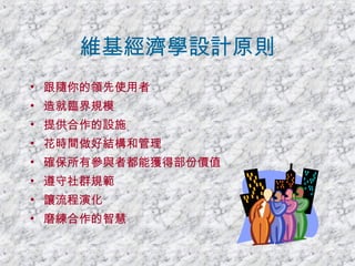 維基經濟學設計原則 跟隨你的領先使用者 造就臨界規模 提供合作的設施 花時間做好結構和管理 確保所有參與者都能獲得部份價值 遵守社群規範 讓流程演化 磨練合作的智慧 