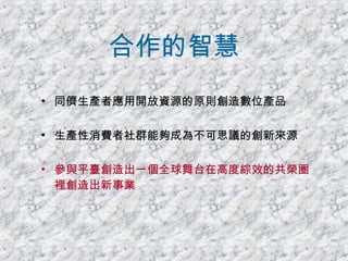 合作的智慧 同儕生產者應用開放資源的原則創造數位產品 生產性消費者社群能夠成為不可思議的創新來源 參與平臺創造出一個全球舞台在高度綜效的共榮圈裡創造出新事業 
