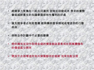 將競爭力聚集在一起共同運用 並降低研發成本 帶來的優勢會超越對產生的知識掌握排他性權利的好處 搶先競爭者占有財產權 能夠轉移競爭領域或增進你的行動自由 移除合作計劃中不必要的磨擦 將你擁有並從中取得金錢的價值創造要素和社群集體擁有的價值區分開來 開放平台將增進你和共榮圈夥伴的創新 效率和配合度 