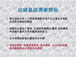 從維基經濟學開始 靠內部能力和一小群商業網夥伴並不足以滿足市場對於成長和創新的期望 致勝的企業為了競爭  已經將界線開放 鑿穿 並將觸角伸到牆外運用外界知識資源和能力 合作和開放較偏向藝術而非科學 發展新關係  察覺重要發展  增加價值  以及將初期網路知識轉變成必須重視的價值 