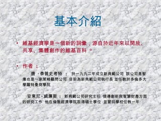 基本介紹 維基經濟學是一個新的詞彙，源自於近年來以開放、共享、集體創作的維基百科  ° 作者  :   唐  · 泰普史考特   :   於一九九二年成立新典範公司  該公司是智庫也是一家策略顧問公司  目前為新典範公司執行長 並任教於多倫多大學羅特曼商學院  安東尼 · 威廉斯   :   新典範公司研究主任  領導創新與智慧財產方面的研究工作  他在倫敦經濟學院取得碩士學位  並曾回學校任教一年   