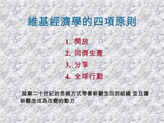 維基經濟學的四項原則 1.  開放  2.  同儕生產 3.  分享 4.  全球行動 拋棄二十世紀的思維方式帶著新觀念回到組織 並且讓新觀念成為改變的動力 