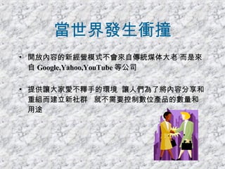 當世界發生衝撞 開放內容的新經營模式不會來自傳統煤体大老 而是來自 Google,Yahoo,YouTube 等公司 提供讓大家愛不釋手的環境  讓人們為了將內容分享和重組而建立新社群  就不需要控制數位產品的數量和用途 