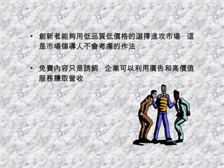 創新者能夠用低品質低價格的選擇進攻市場  這是市場領導人不會考慮的作法 免費內容只是誘餌  企業可以利用廣告和高價值服務賺取營收 