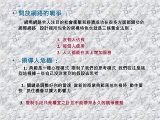 開放網路的戰爭  : 網際網路令人注目的社會衝擊和經濟成功在很多方面都歸功於網際網路  設計裡所包含的架構特色也就是三條黃金法則  : 1.  沒有人佔有 2.  每個人使用 3.  人人都能在其上增加服務 領導人危機  : 1.  典範是一種心理模式  限制了我們的思考模式  我們往往是強 烈地根據一些自己沒注意到的假設去思考 2.  關鍵是調整好你的雷達  當新的商業典範落地生根時  動作要快  抓住機會以擴大影響力 3.  管制手段只是權宜之計並不能帶來永久的競爭優勢 