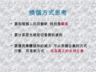 換個方式思考 要和每個人共同創新  特別是 顧客   要分享原先被密切看管的資料 要運用集體協作的威力  不以多國企業的方式行動  而是新方式  :  成為真正的全球企業 